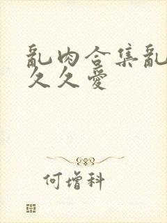 乱肉合集乱高h久久爱