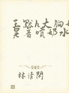 王默h大胸奶头晃着喷奶水h