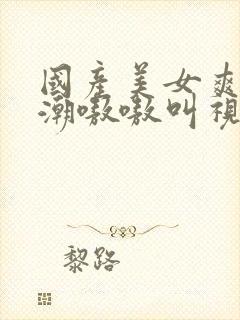 国产美女爽到高潮嗷嗷叫视频