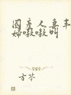 国产人妻丰满熟妇嗷嗷叫