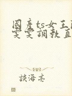 国产ts女王陈雯雯调教直男