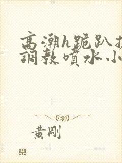 高潮h跪趴扩张调教喷水小叶