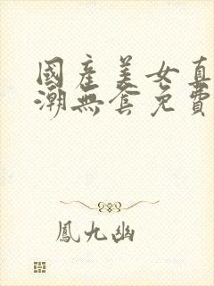 国产美女真实高潮无套免费