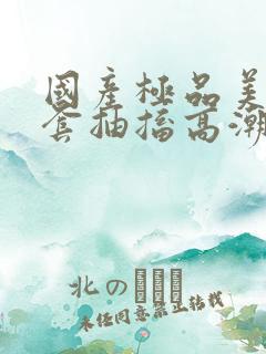 国产极品美女无套抽搐高潮91