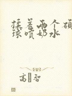 揉着两个硕大乳球喷奶水