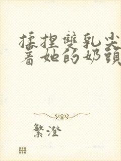 揉捏双乳尖玩弄着她的奶头xs