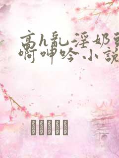 高h乱淫奶头嗯啊呻吟小说