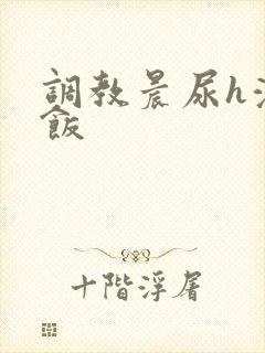 调教晨尿h浓精饭