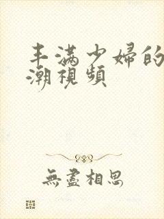 丰满少妇的性高潮视频