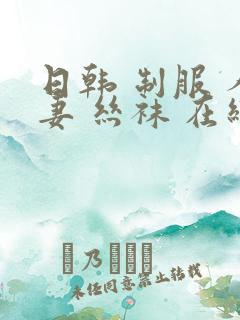 日韩 制服 人妻 丝袜 在线