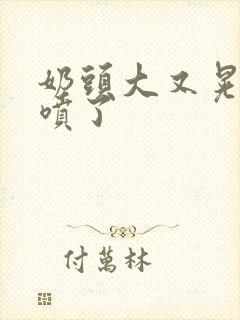 奶头大又晃奶水喷了