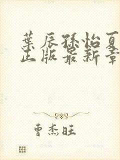 叶辰孙怡夏若雪正版最新章节列表