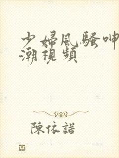 少妇风骚呻吟高潮视频