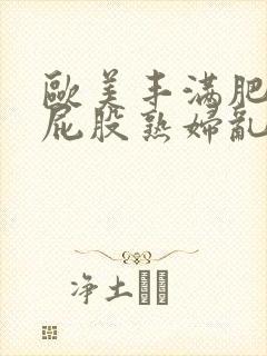 欧美丰满肥臀大屁股熟妇乱大交