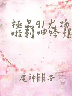 极品91尤物被啪到呻吟爆白浆喷水