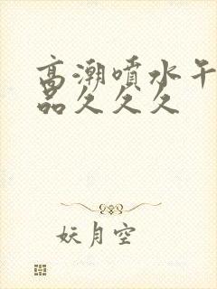 高潮喷水午夜精品久久久