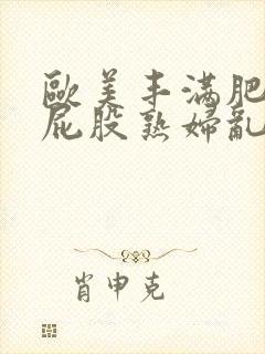 欧美丰满肥臀大屁股熟妇乱大交