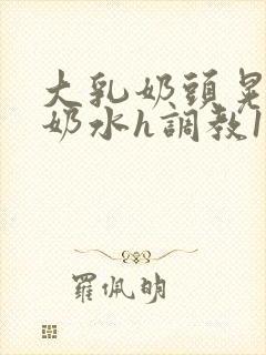 大乳奶头晃着喷奶水h调教1v1