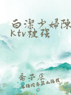 白洁少妇陈三在ktv被强