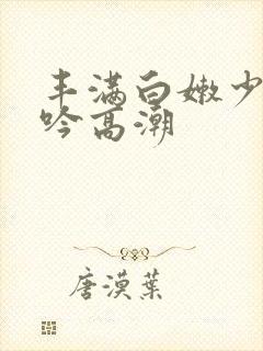 丰满白嫩少妇呻吟高潮