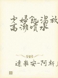 少妇饥渴放荡的高潮喷水