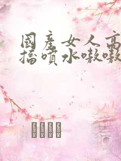 国产女人高潮抽搐喷水嗷嗷叫视频