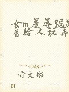 女m羞辱跪趴撅着给人玩弄h