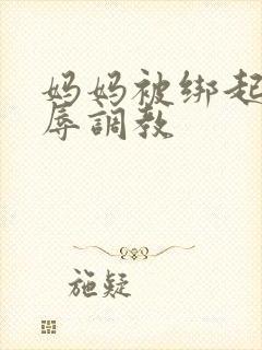 妈妈被绑起来屈辱调教