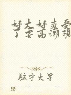 好大好爽受不了了要高潮视频