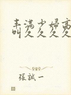 丰满少妇高潮惨叫久久久久