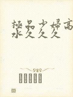 极品少妇高潮喷水久久久