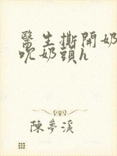 医生撕开奶罩揉吮奶头h