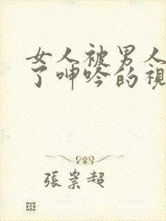 女人被男人爽到了呻吟的视频