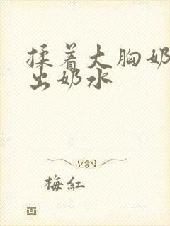 揉着大胸奶头揉出奶水