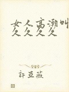 女人高潮叫声久久久久久