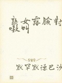 熟女露脸对白嗷嗷叫