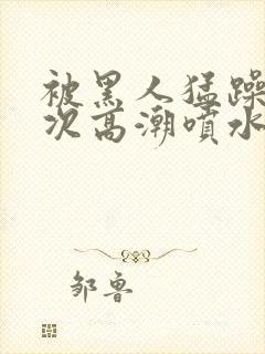 被黑人猛躁10次高潮喷水