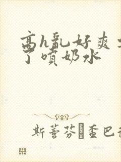 高h乱好爽要尿了喷奶水