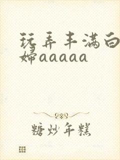 玩弄丰满白嫩少妇aaaaa