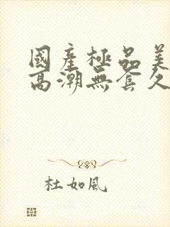 国产极品美女到高潮无套久久