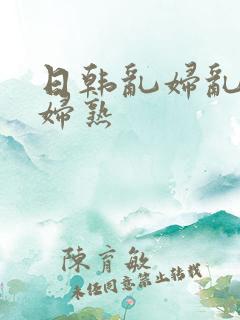 日韩乱妇乱女熟妇熟