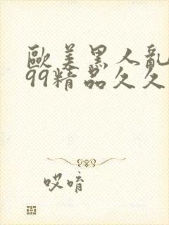 欧美黑人乱大交99精品久久久久久