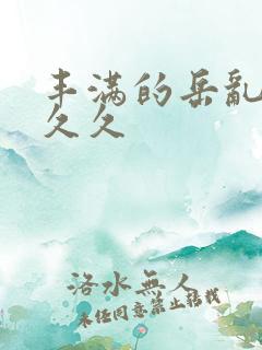 丰满的岳乱妇久久久