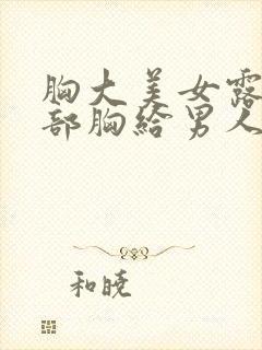 胸大美女露出全部胸给男人狂揉