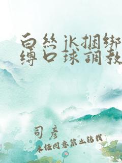 白丝jk捆绑束缚口球调教