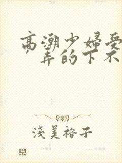 高潮少妇受不了′弄的下不了床视频