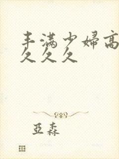 丰满少妇高潮久久久久