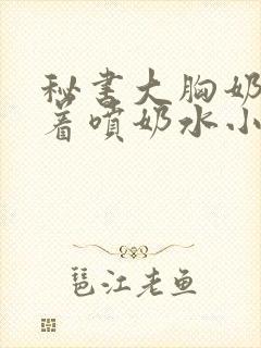 秘书大胸奶头晃着喷奶水小说