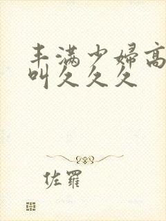 丰满少妇高潮惨叫久久久