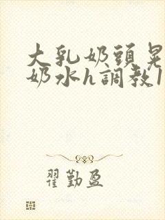 大乳奶头晃着喷奶水h调教1v1小说